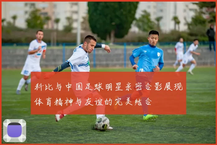 科比与中国足球明星亲密合影展现体育精神与友谊的完美结合