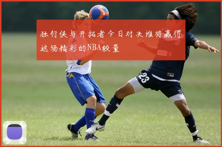 独行侠与开拓者今日对决谁将赢得这场精彩的NBA较量