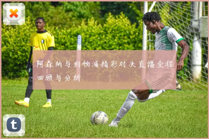 阿森纳与利物浦精彩对决直播全程回顾与分析