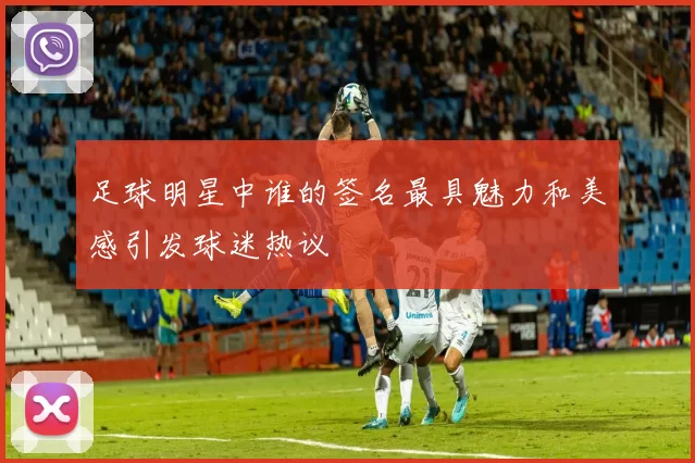 足球明星中谁的签名最具魅力和美感引发球迷热议