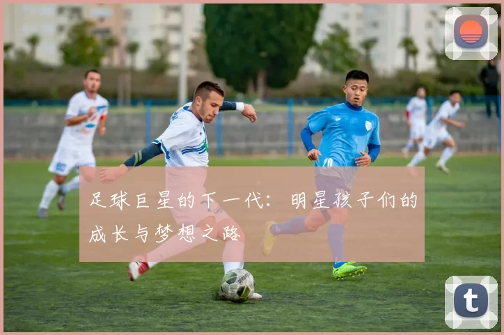 足球巨星的下一代：明星孩子们的成长与梦想之路