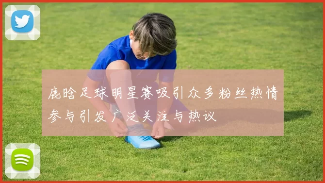 鹿晗足球明星赛吸引众多粉丝热情参与引发广泛关注与热议