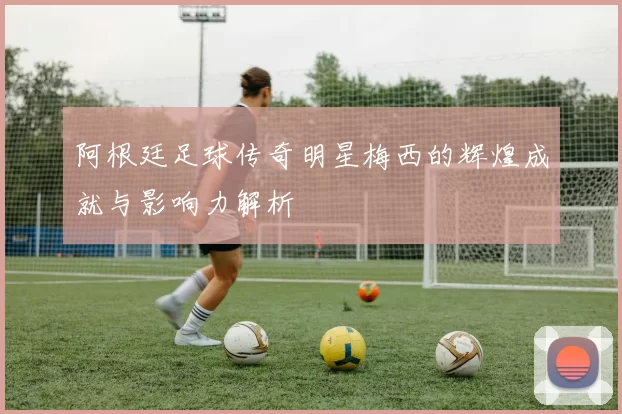 阿根廷足球传奇明星梅西的辉煌成就与影响力解析
