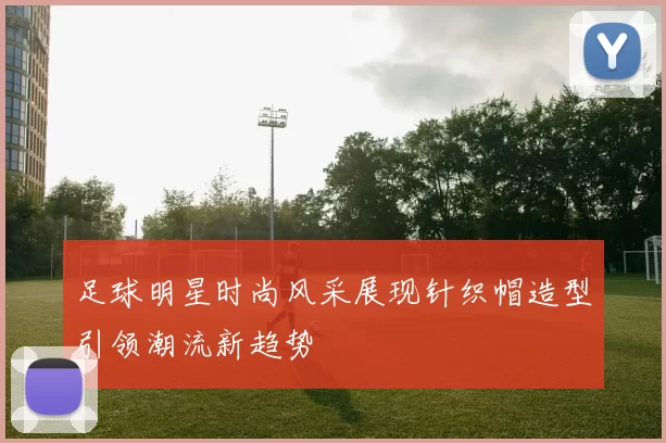 足球明星时尚风采展现针织帽造型引领潮流新趋势