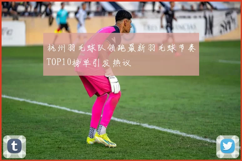 杭州羽毛球队领跑最新羽毛球节奏TOP10榜单引发热议