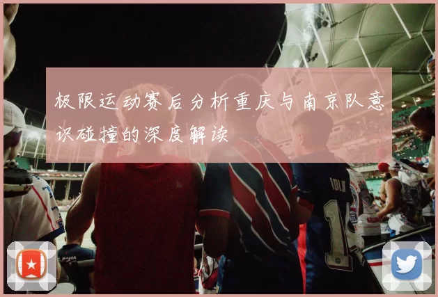 极限运动赛后分析重庆与南京队意识碰撞的深度解读