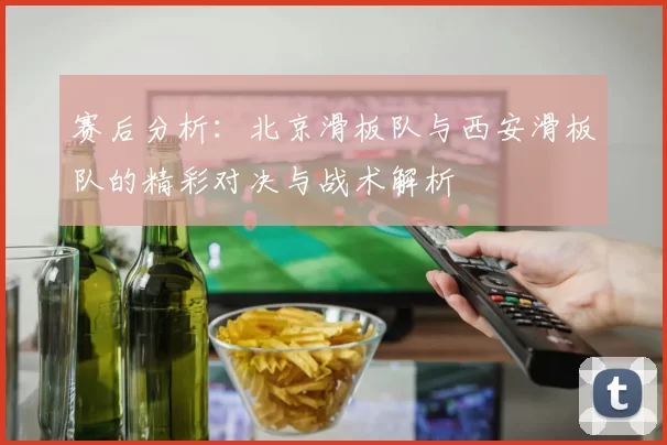 赛后分析：北京滑板队与西安滑板队的精彩对决与战术解析