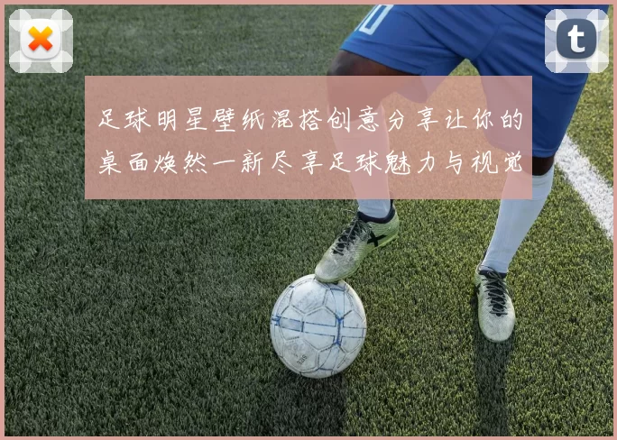 足球明星壁纸混搭创意分享让你的桌面焕然一新尽享足球魅力与视觉盛宴