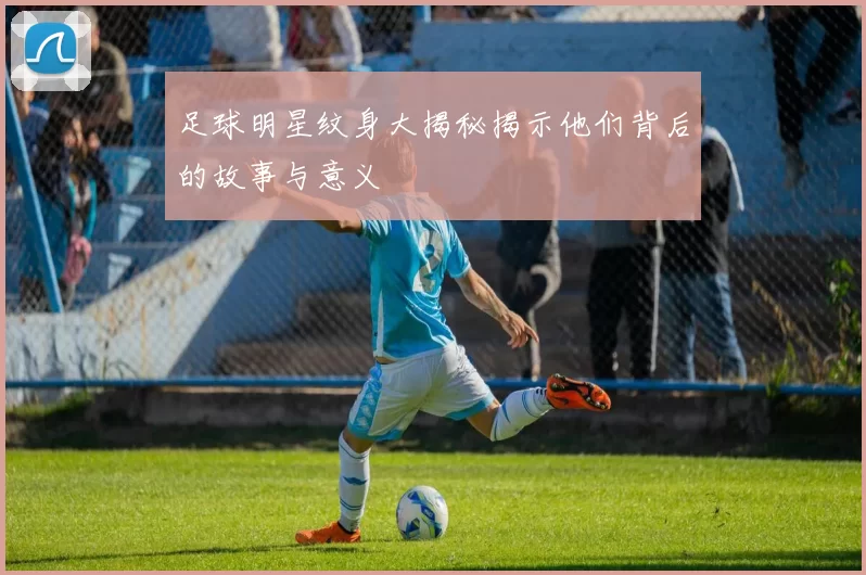 足球明星纹身大揭秘揭示他们背后的故事与意义