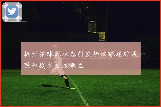 杭州排球队状态引发热议球迷对表现和战术分歧明显