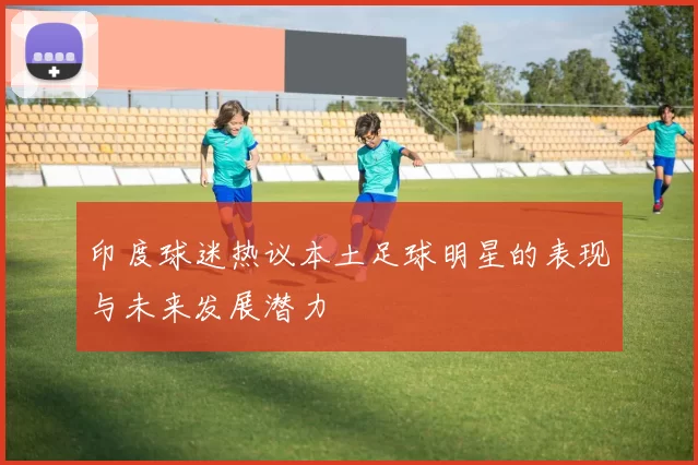 印度球迷热议本土足球明星的表现与未来发展潜力