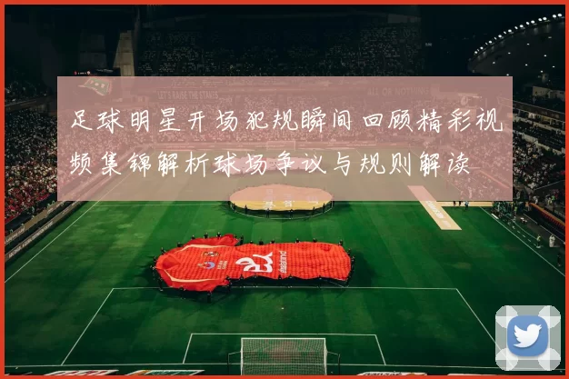 足球明星开场犯规瞬间回顾精彩视频集锦解析球场争议与规则解读