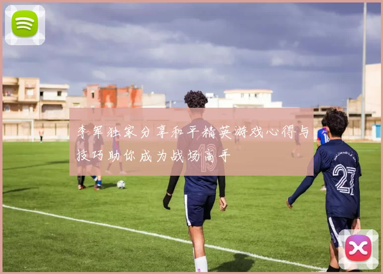 李军独家分享和平精英游戏心得与技巧助你成为战场高手