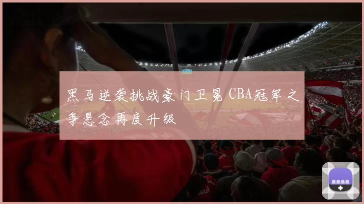 黑马逆袭挑战豪门卫冕 CBA冠军之争悬念再度升级