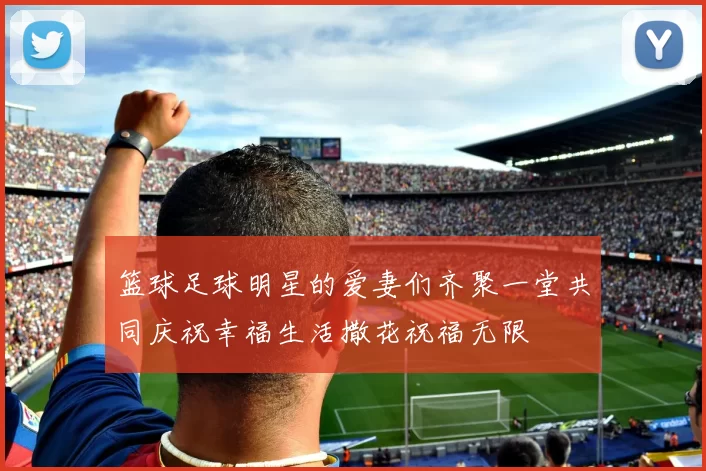 篮球足球明星的爱妻们齐聚一堂共同庆祝幸福生活撒花祝福无限