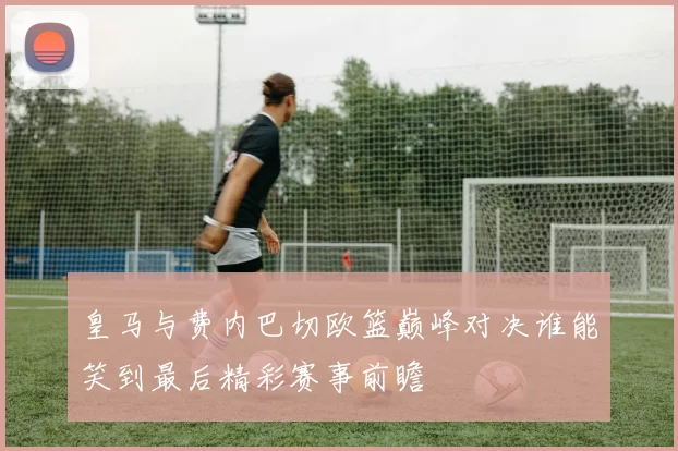 皇马与费内巴切欧篮巅峰对决谁能笑到最后精彩赛事前瞻