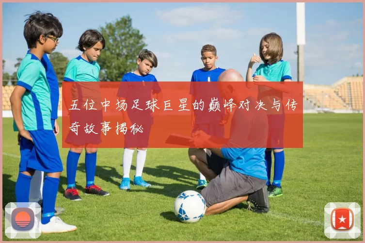 五位中场足球巨星的巅峰对决与传奇故事揭秘