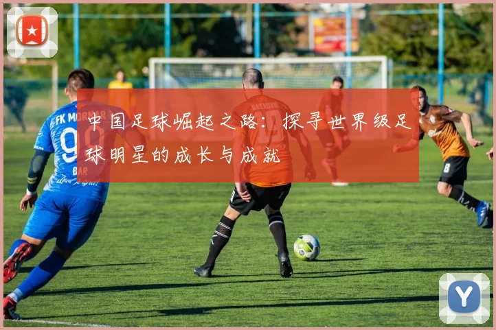 中国足球崛起之路：探寻世界级足球明星的成长与成就