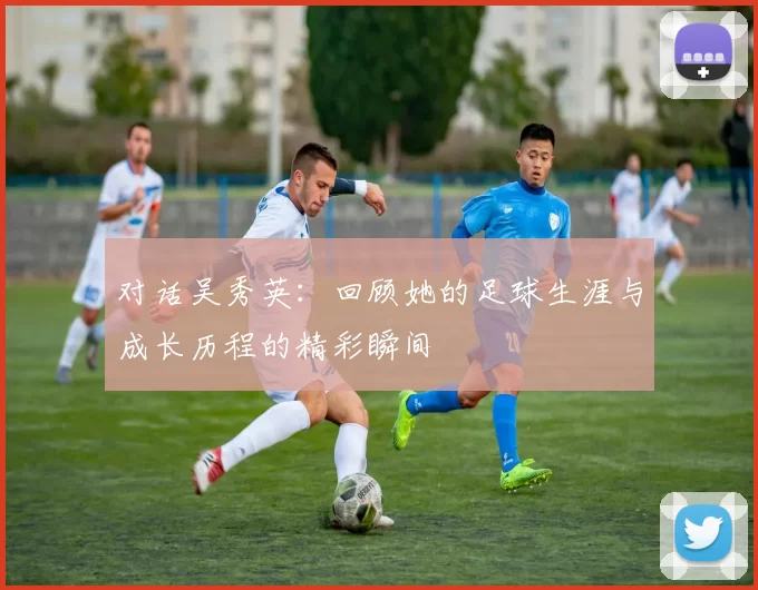 对话吴秀英：回顾她的足球生涯与成长历程的精彩瞬间