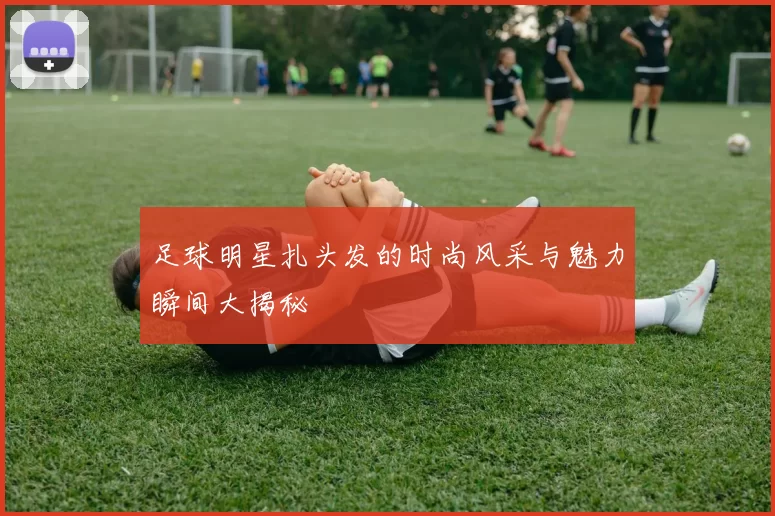 足球明星扎头发的时尚风采与魅力瞬间大揭秘