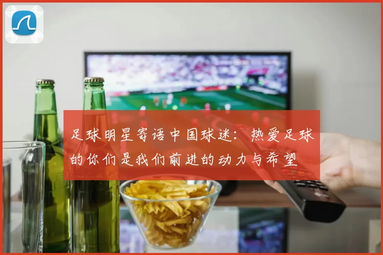 足球明星寄语中国球迷：热爱足球的你们是我们前进的动力与希望