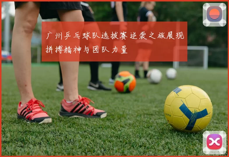 广州乒乓球队选拔赛逆袭之旅展现拼搏精神与团队力量