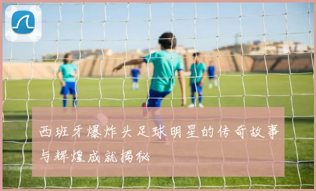西班牙爆炸头足球明星的传奇故事与辉煌成就揭秘