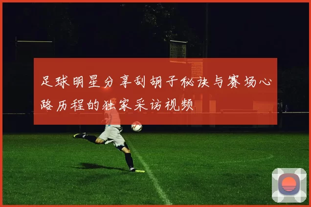 足球明星分享刮胡子秘诀与赛场心路历程的独家采访视频