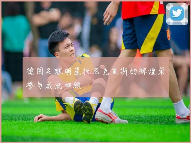 德国足球明星托尼克里斯的辉煌荣誉与成就回顾