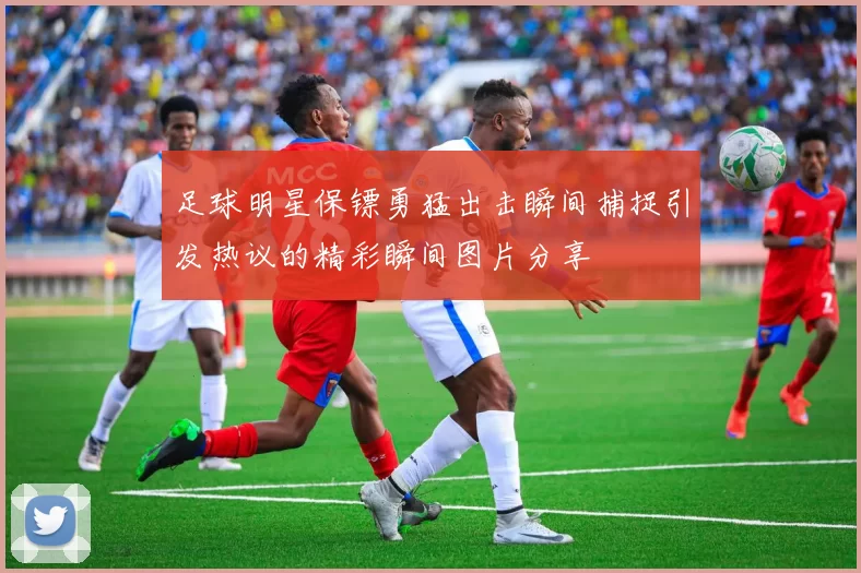 足球明星保镖勇猛出击瞬间捕捉引发热议的精彩瞬间图片分享