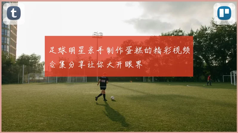 足球明星亲手制作蛋糕的精彩视频合集分享让你大开眼界