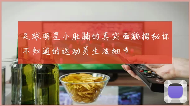 足球明星小肚腩的真实面貌揭秘你不知道的运动员生活细节