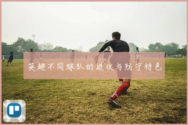 英超不同球队的进攻与防守特色