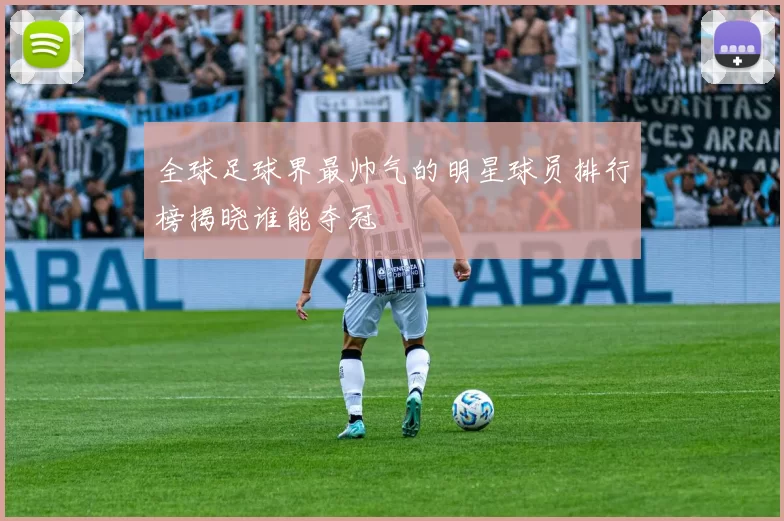全球足球界最帅气的明星球员排行榜揭晓谁能夺冠