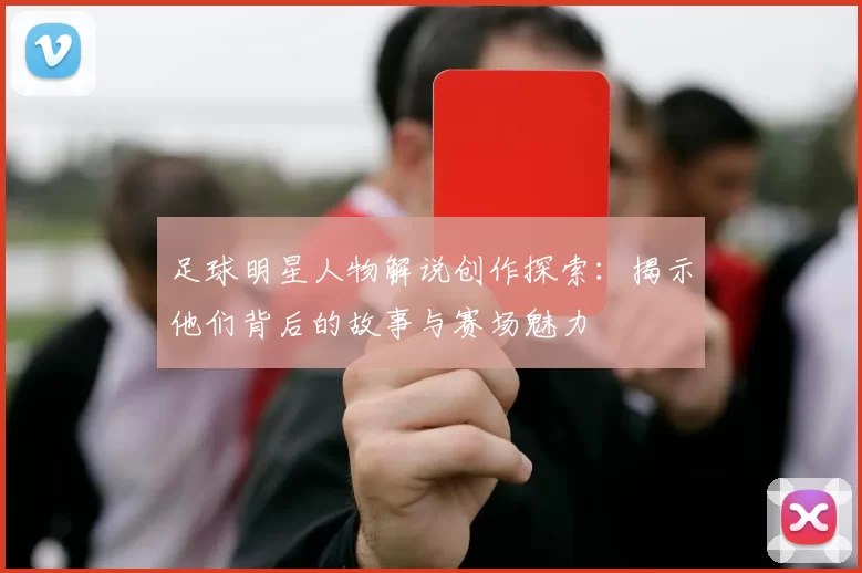 足球明星人物解说创作探索：揭示他们背后的故事与赛场魅力
