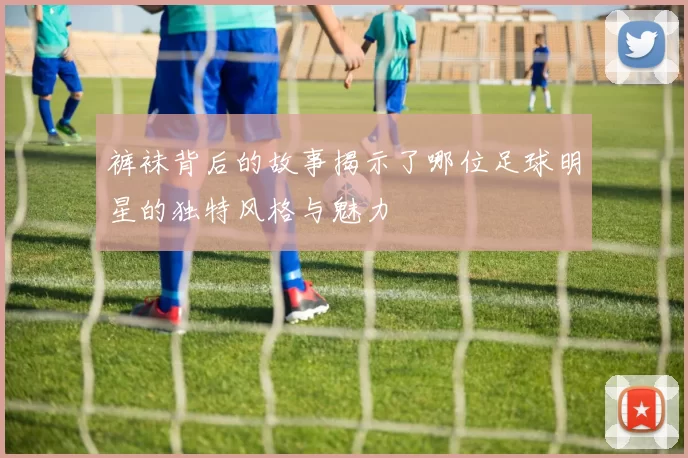 裤袜背后的故事揭示了哪位足球明星的独特风格与魅力