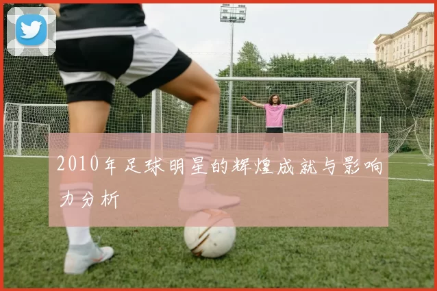 2010年足球明星的辉煌成就与影响力分析