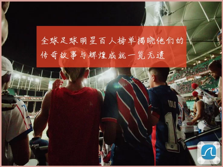 全球足球明星百人榜单揭晓他们的传奇故事与辉煌成就一览无遗