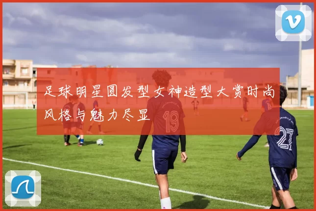 足球明星圆发型女神造型大赏时尚风格与魅力尽显
