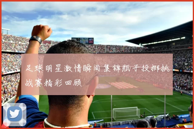 足球明星激情瞬间集锦瓶子投掷挑战赛精彩回顾