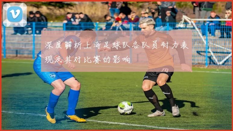 深度解析上海足球队各队员耐力表现及其对比赛的影响