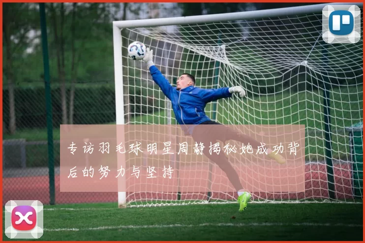 专访羽毛球明星周静揭秘她成功背后的努力与坚持