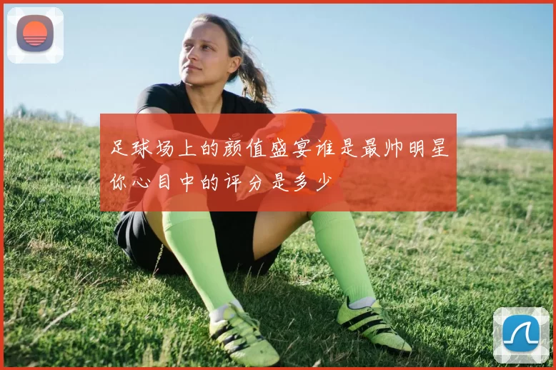 足球场上的颜值盛宴谁是最帅明星你心目中的评分是多少